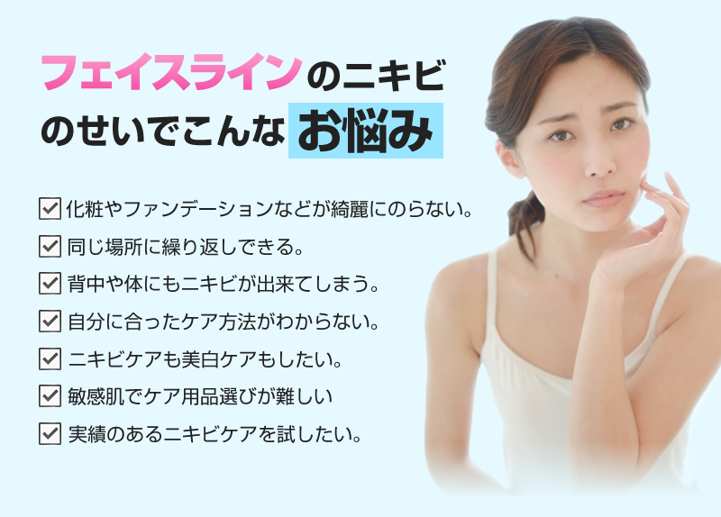 フェイスラインのニキビのせいでこんなお悩みありませんか？・化粧やファンデーションなどが綺麗にのらない。・同じ場所に繰り返しできる。・背中や体にもニキビが出来てしまう。・ニキビケアも美白ケアもしたい。・敏感肌でケア用品選びが難しい。・実績のあるニキビケアを試したい!